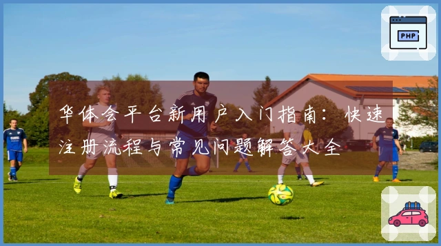 华体会平台新用户入门指南：快速注册流程与常见问题解答大全