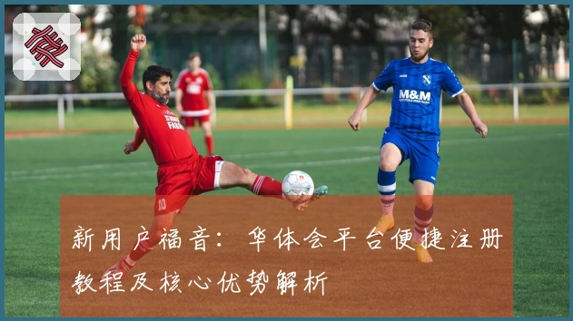 新用户福音：华体会平台便捷注册教程及核心优势解析